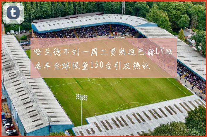 哈兰德不到一周工资购迈巴赫LV联名车全球限量150台引发热议