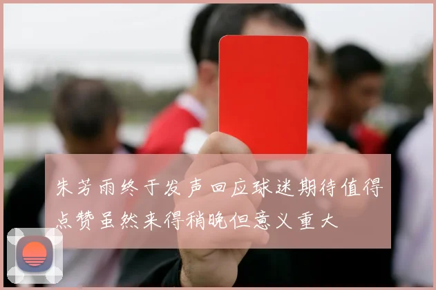 朱芳雨终于发声回应球迷期待值得点赞虽然来得稍晚但意义重大