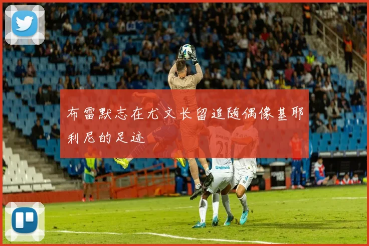 布雷默志在尤文长留追随偶像基耶利尼的足迹