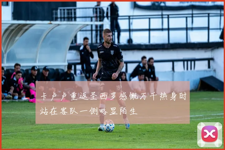 卡卢卢重返圣西罗感慨万千热身时站在客队一侧略显陌生