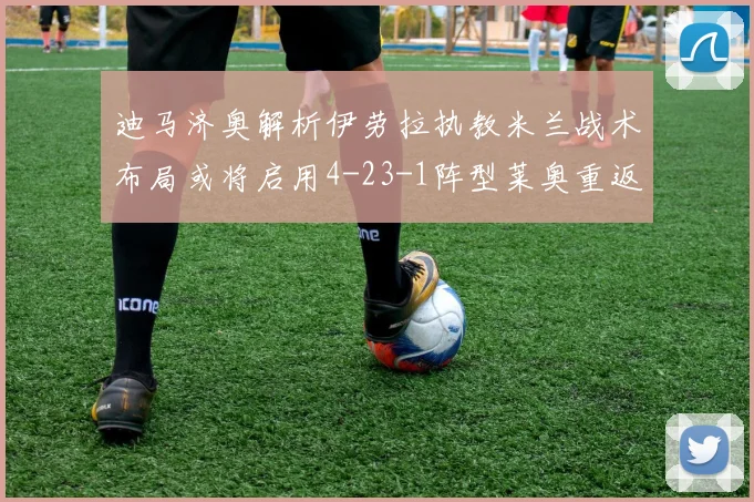 迪马济奥解析伊劳拉执教米兰战术布局或将启用4-23-1阵型莱奥重返左边锋位置