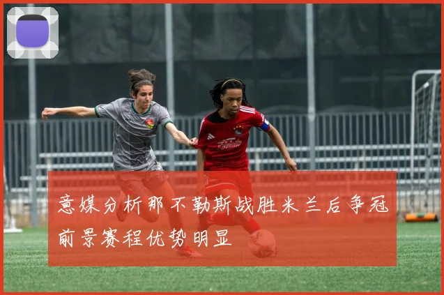 意媒分析那不勒斯战胜米兰后争冠前景赛程优势明显
