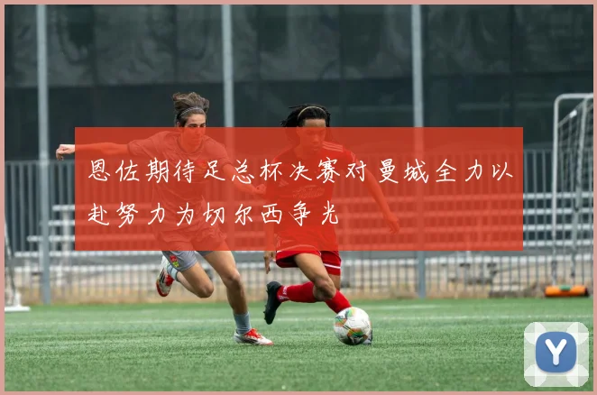 恩佐期待足总杯决赛对曼城全力以赴努力为切尔西争光