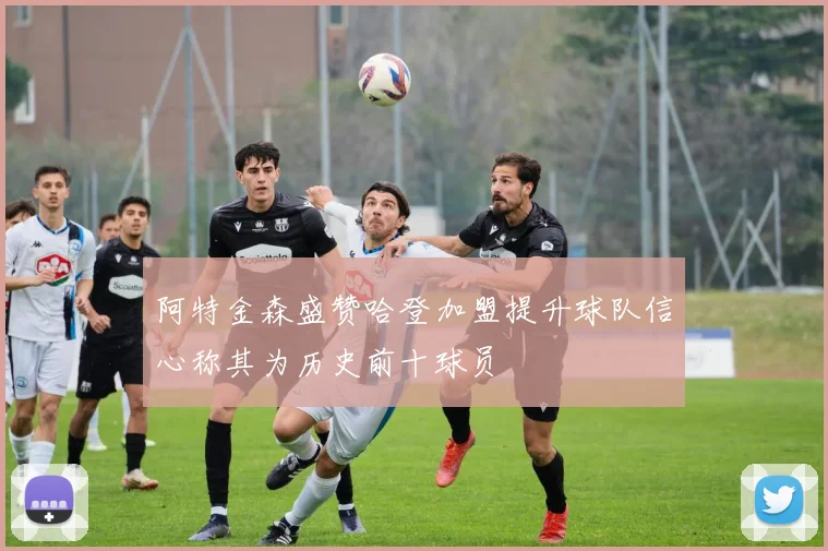 阿特金森盛赞哈登加盟提升球队信心称其为历史前十球员