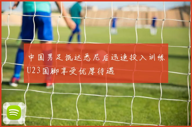 中国男足抵达悉尼后迅速投入训练U23国脚享受优厚待遇