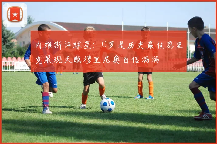 内维斯评球星：C罗是历史最佳恩里克展现天赋穆里尼奥自信满满