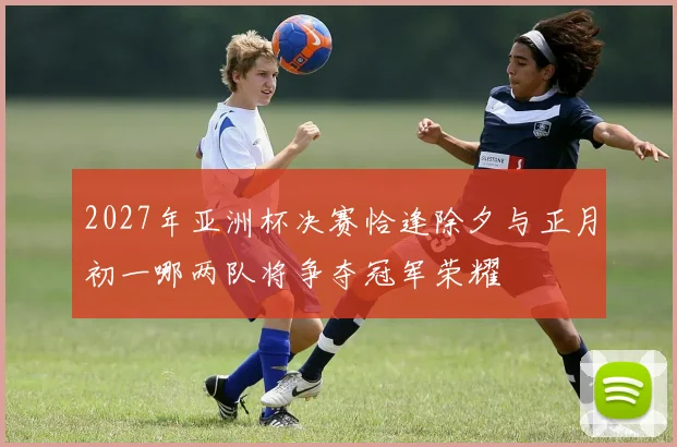 2027年亚洲杯决赛恰逢除夕与正月初一哪两队将争夺冠军荣耀