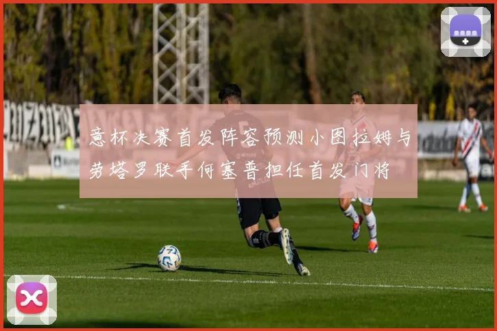 意杯决赛首发阵容预测小图拉姆与劳塔罗联手何塞普担任首发门将