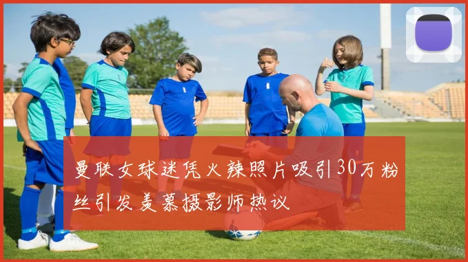 曼联女球迷凭火辣照片吸引30万粉丝引发羡慕摄影师热议