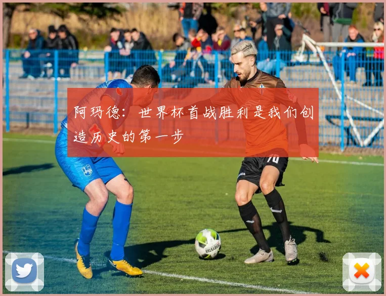 阿玛德：世界杯首战胜利是我们创造历史的第一步