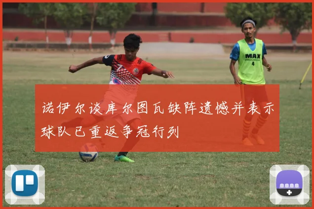 诺伊尔谈库尔图瓦缺阵遗憾并表示球队已重返争冠行列