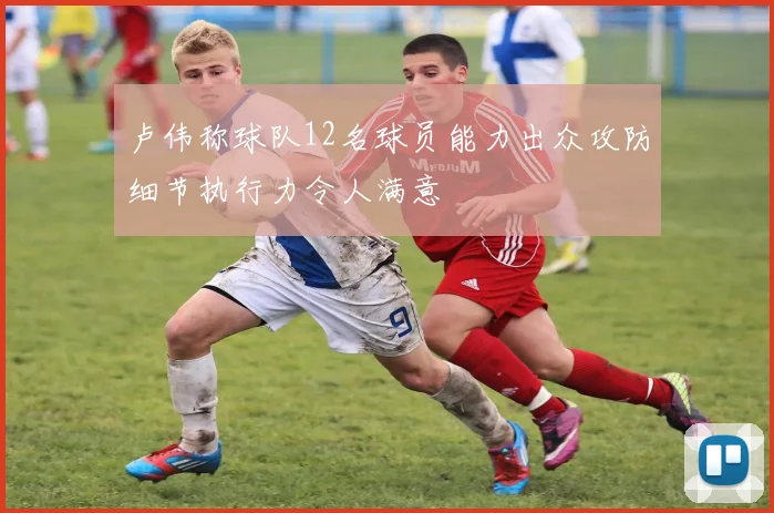 卢伟称球队12名球员能力出众攻防细节执行力令人满意