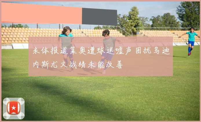 米体报道莱奥遭球迷嘘声困扰乌迪内斯尤文战绩未能改善