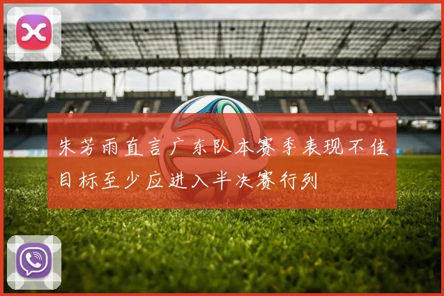 朱芳雨直言广东队本赛季表现不佳目标至少应进入半决赛行列