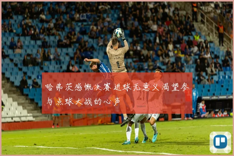 哈弗茨感慨决赛进球无意义渴望参与点球大战的心声